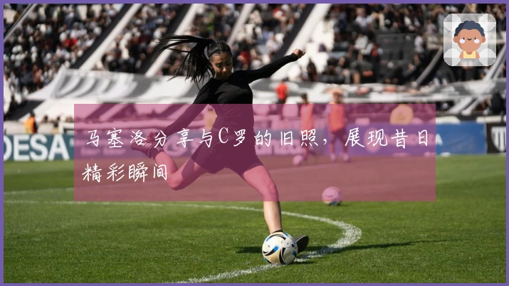 马塞洛分享与C罗的旧照，展现昔日精彩瞬间