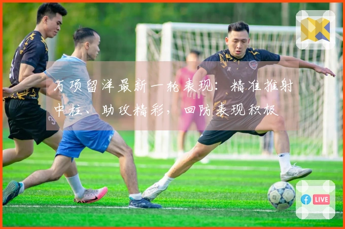 万项留洋最新一轮表现：精准推射中柱、助攻精彩，回防表现积极