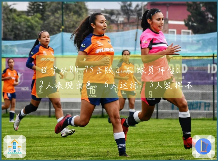 辽宁以80-75击败山东 球员评估：2人表现出色，6人达标，3人发挥不佳