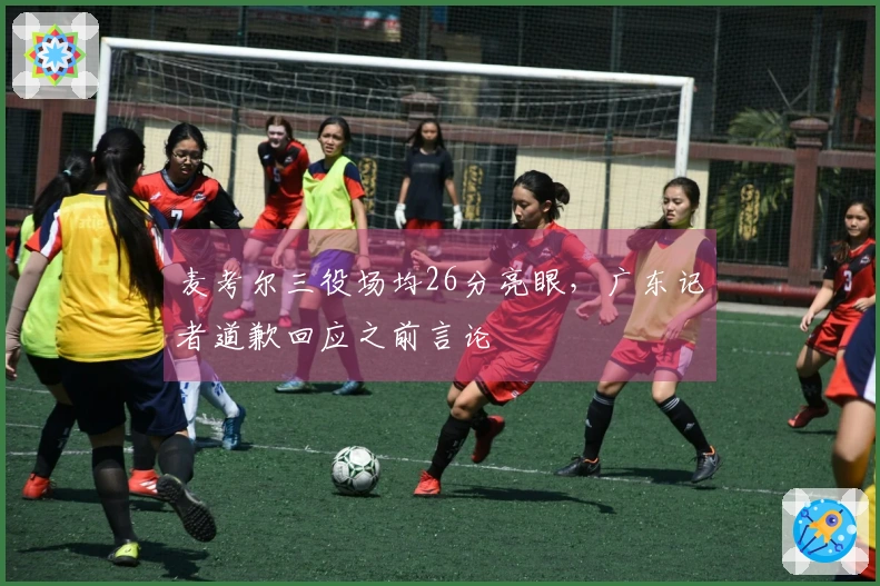 麦考尔三役场均26分亮眼，广东记者道歉回应之前言论