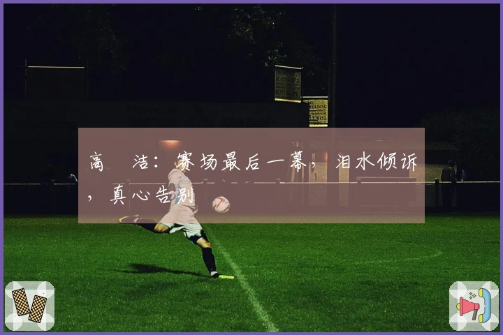 高昉洁:赛场最后一幕,泪水倾诉,真心告别