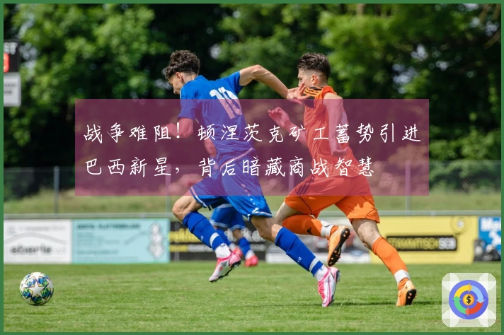 战争难阻！顿涅茨克矿工蓄势引进巴西新星，背后暗藏商战智慧