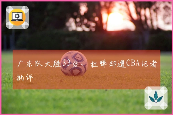 广东队大胜33分，杜锋却遭CBA记者批评