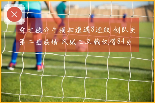 奇才被公牛横扫遭遇8连败 创队史第二差成绩 风城三叉戟仅得84分 河村表现不佳