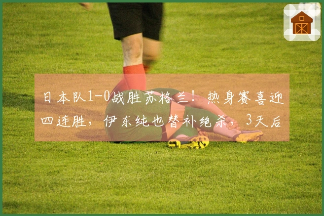 日本队1-0战胜苏格兰！热身赛喜迎四连胜，伊东纯也替补绝杀，3天后将对阵英格兰