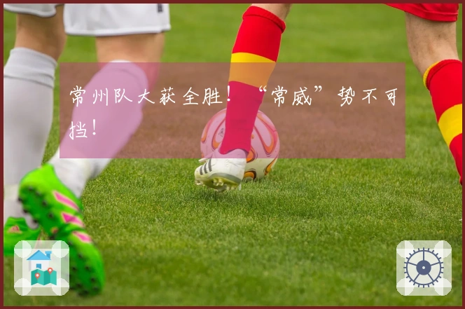 常州队大获全胜！“常威”势不可挡！