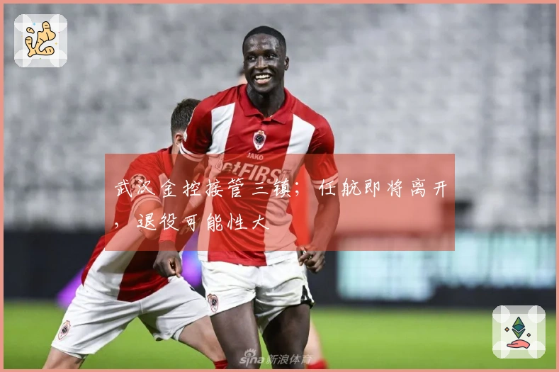 武汉金控接管三镇；任航即将离开，退役可能性大