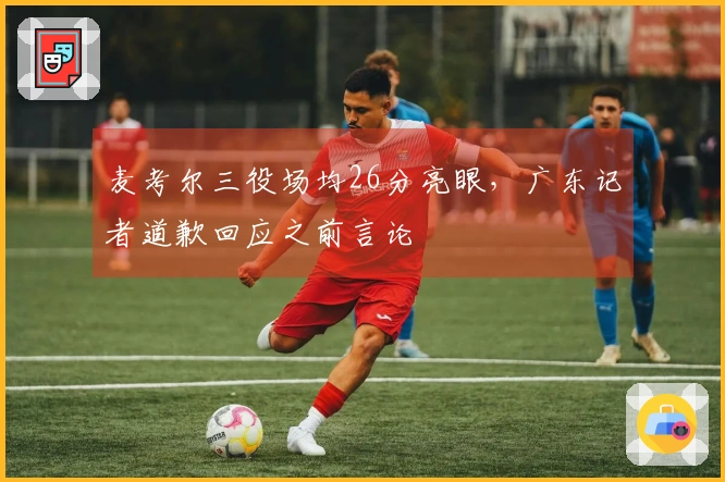 麦考尔三役场均26分亮眼，广东记者道歉回应之前言论