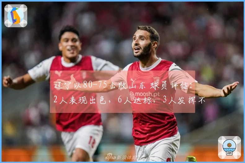 辽宁以80-75击败山东 球员评估：2人表现出色，6人达标，3人发挥不佳