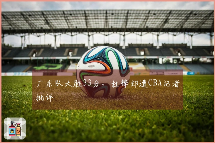 广东队大胜33分，杜锋却遭CBA记者批评