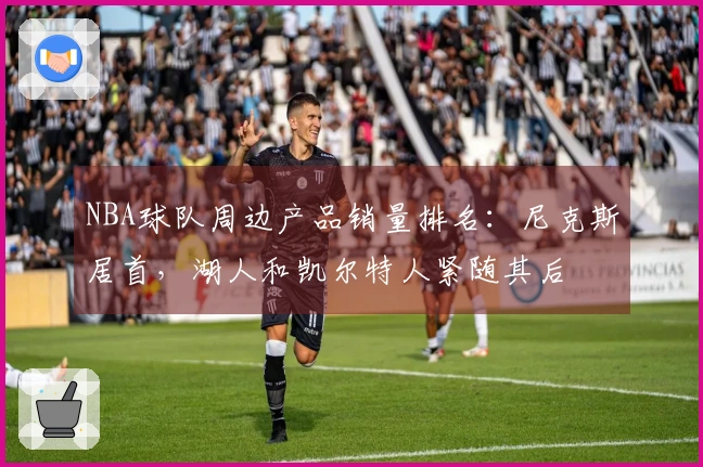 NBA球队周边产品销量排名：尼克斯居首，湖人和凯尔特人紧随其后