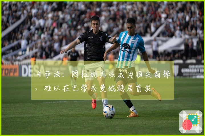 卡萨诺：图拉姆无法成为顶尖前锋，难以在巴黎或曼城稳居首发