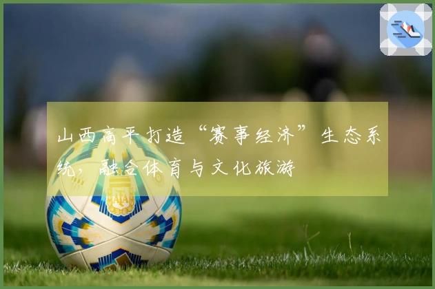 山西高平打造“赛事经济”生态系统，融合体育与文化旅游
