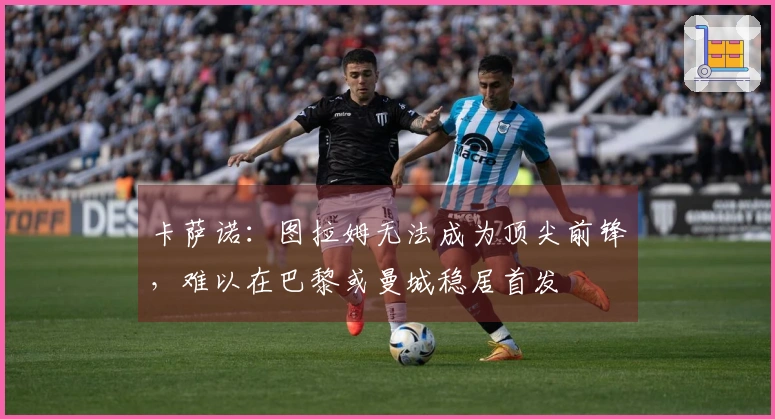 卡萨诺：图拉姆无法成为顶尖前锋，难以在巴黎或曼城稳居首发