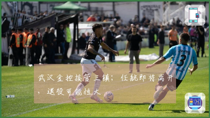 武汉金控接管三镇；任航即将离开，退役可能性大