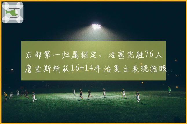 东部第一归属锁定，活塞完胜76人詹金斯斩获16+14乔治复出表现抢眼