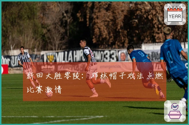 新田大胜零陵：邓林帽子戏法点燃比赛激情