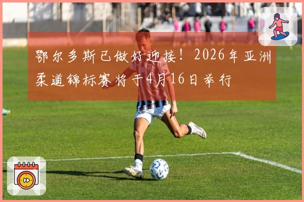 鄂尔多斯已做好迎接！2026年亚洲柔道锦标赛将于4月16日举行